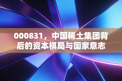 000831,中国稀土集团背后的资本棋局与国家意志