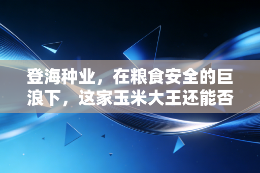 登海种业,在粮食安全的巨浪下,这家玉米大王还能否守住它的黄金时代?