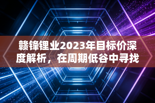 赣锋锂业2023年目标价深度解析,在周期低谷中寻找锂王的真实估值