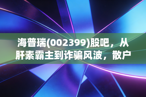 海普瑞(002399)股吧,从肝素霸主到诈骗风波,散户的焦虑与价值重估