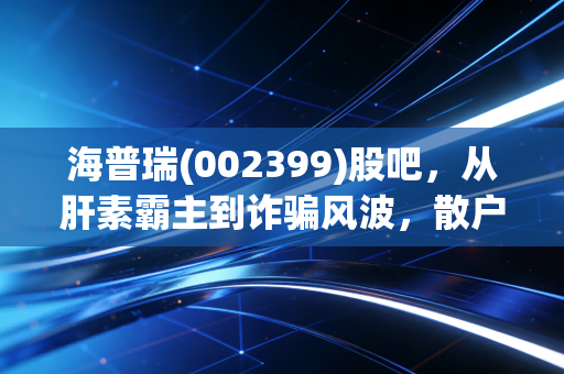 海普瑞(002399)股吧,从肝素霸主到诈骗风波,散户的焦虑与价值重估