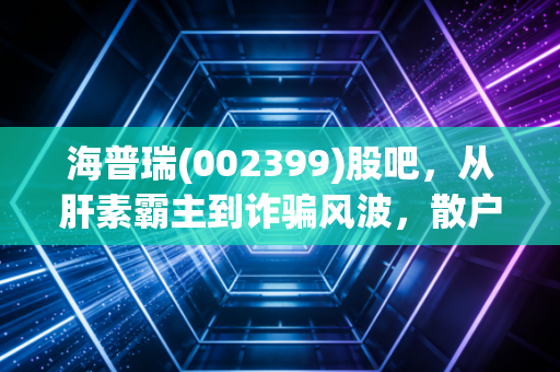 海普瑞(002399)股吧,从肝素霸主到诈骗风波,散户的焦虑与价值重估