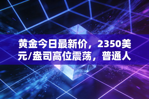 黄金今日最新价,2350美元/盎司高位震荡,普通人还能在这场淘金热中分一杯羹吗?