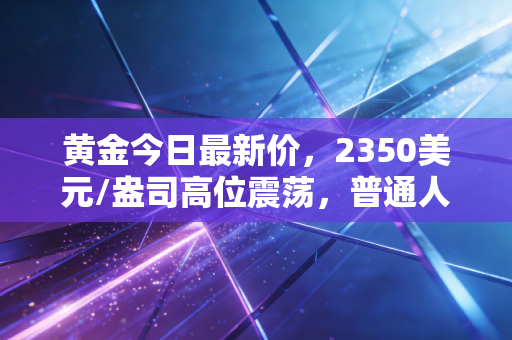 黄金今日最新价,2350美元/盎司高位震荡,普通人还能在这场淘金热中分一杯羹吗?