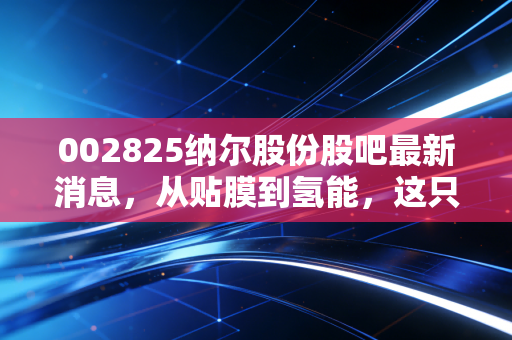 002825纳尔股份股吧最新消息,从贴膜到氢能,这只股的跨界舞步到底能不能踩准点?
