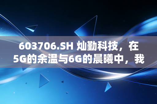 603706.SH 灿勤科技,在5G的余温与6G的晨曦中,我们该如何审视这只硬科技?