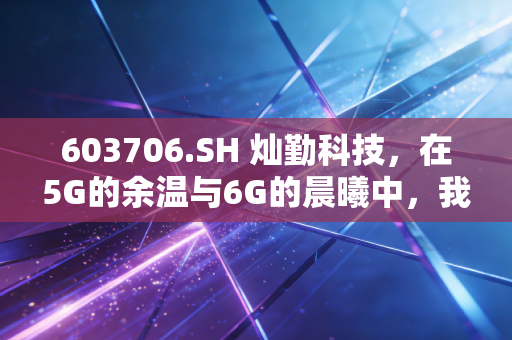 603706.SH 灿勤科技,在5G的余温与6G的晨曦中,我们该如何审视这只硬科技?