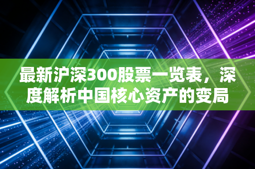 最新沪深300股票一览表,深度解析中国核心资产的变局与投资新风向
