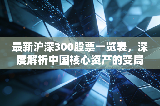 最新沪深300股票一览表,深度解析中国核心资产的变局与投资新风向