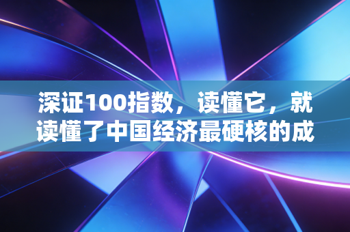深证100指数,读懂它,就读懂了中国经济最硬核的成长逻辑
