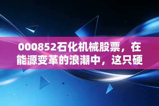 000852石化机械股票,在能源变革的浪潮中,这只硬核装备股能否成为你的避风港?