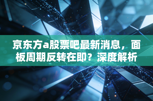 京东方a股票吧最新消息,面板周期反转在即?深度解析背后的投资逻辑与散户众生相