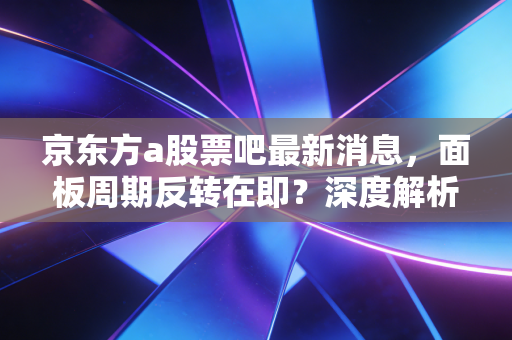 京东方a股票吧最新消息,面板周期反转在即?深度解析背后的投资逻辑与散户众生相