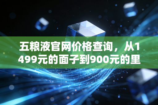 五粮液官网价格查询,从1499元的面子到900元的里子,看懂白酒周期的冷暖