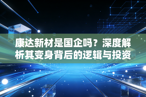 康达新材是国企吗?深度解析其变身背后的逻辑与投资价值