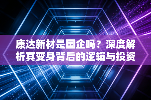 康达新材是国企吗?深度解析其变身背后的逻辑与投资价值