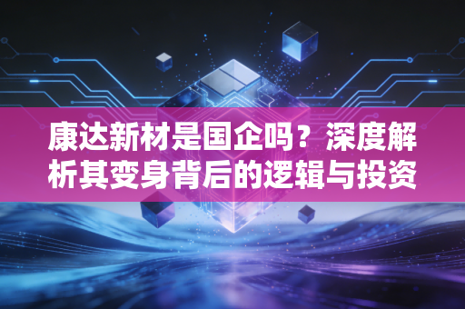 康达新材是国企吗?深度解析其变身背后的逻辑与投资价值