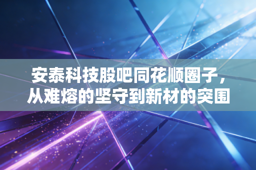 安泰科技股吧同花顺圈子,从难熔的坚守到新材的突围,这只老牌央企值得拿十年吗?