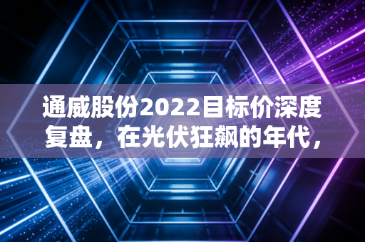 通威股份2022目标价深度复盘,在光伏狂飙的年代,我们究竟在买什么?