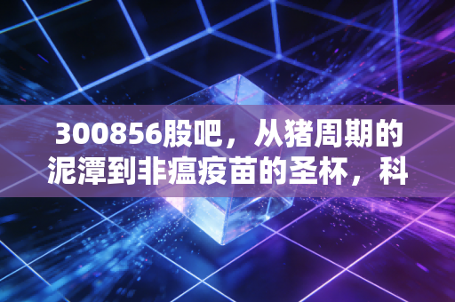 300856股吧，从猪周期的泥潭到非瘟疫苗的圣杯，科前生物能否熬出春天？