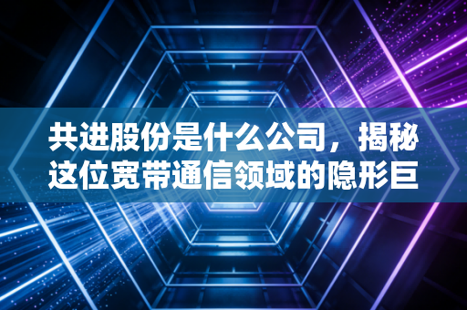 共进股份是什么公司，揭秘这位宽带通信领域的隐形巨人与它的转型突围战