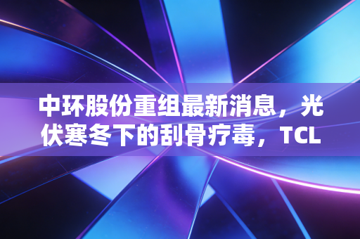 中环股份重组最新消息,光伏寒冬下的刮骨疗毒,TCL中环能否穿越周期?