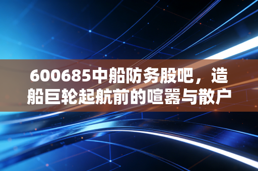 600685中船防务股吧,造船巨轮起航前的喧嚣与散户的悲欢