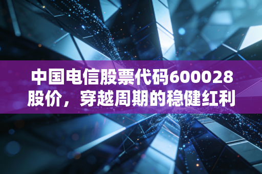 中国电信股票代码600028股价,穿越周期的稳健红利,还是数字经济下的价值重估?