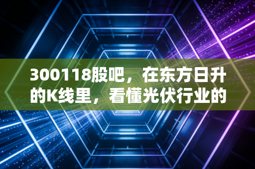 300118股吧,在东方日升的K线里,看懂光伏行业的残酷与希望