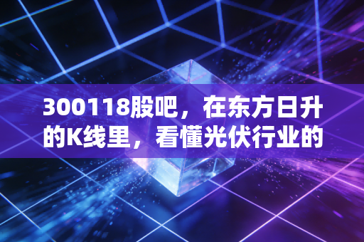300118股吧，在东方日升的K线里，看懂光伏行业的残酷与希望