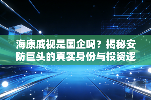 海康威视是国企吗?揭秘安防巨头的真实身份与投资逻辑