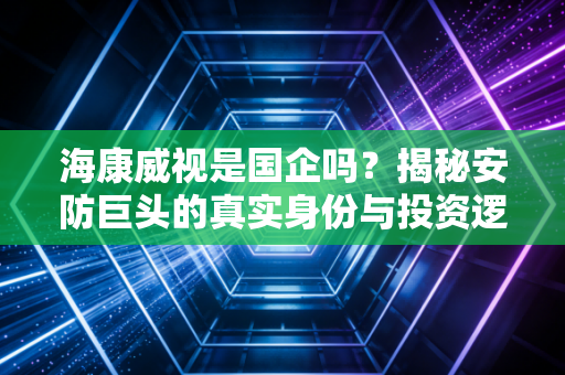 海康威视是国企吗?揭秘安防巨头的真实身份与投资逻辑