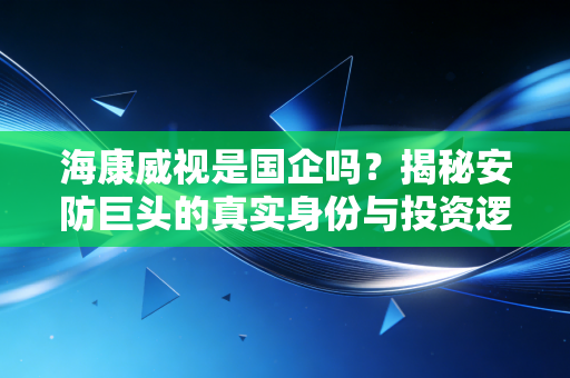 海康威视是国企吗？揭秘安防巨头的真实身份与投资逻辑