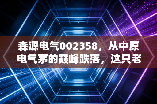 森源电气002358，从中原电气茅的巅峰跌落，这只老牌河南股究竟是价值洼地还是深坑陷阱？