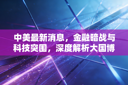 中美最新消息，金融暗战与科技突围，深度解析大国博弈博弈下的经济变局与财富新逻辑