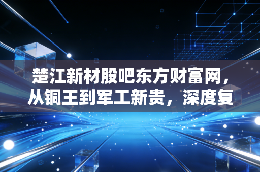 楚江新材股吧东方财富网,从铜王到军工新贵,深度复盘这只被情绪错杀的隐形冠军