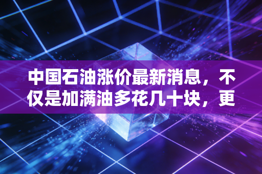 中国石油涨价最新消息，不仅是加满油多花几十块，更是经济周期的晴雨表