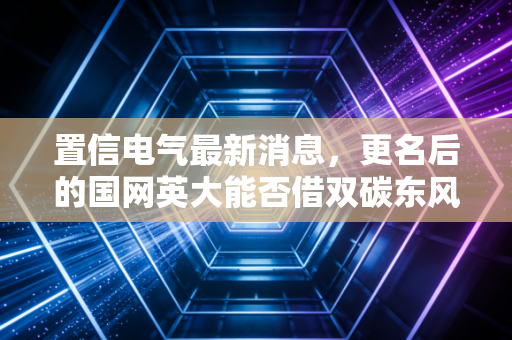 置信电气最新消息，更名后的国网英大能否借双碳东风再创辉煌？深度解析与投资思考