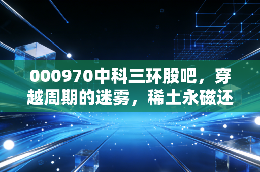 000970中科三环股吧,穿越周期的迷雾,稀土永磁还能磁住谁的心?