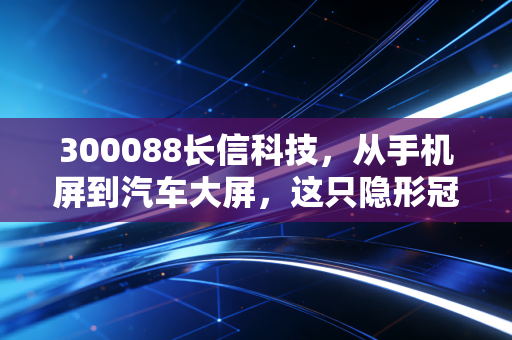 300088长信科技，从手机屏到汽车大屏，这只隐形冠军的逆袭之路