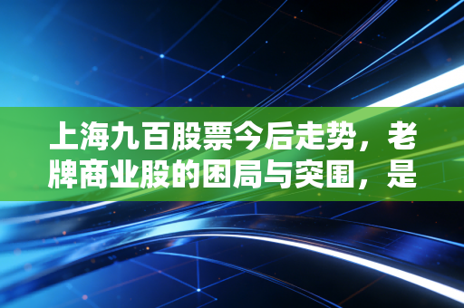 上海九百股票今后走势,老牌商业股的困局与突围,是沉睡的狮子还是昙花一现?