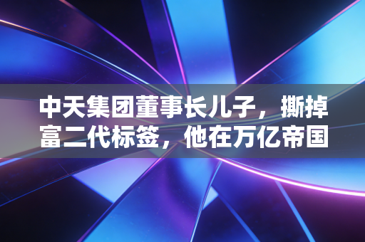 中天集团董事长儿子,撕掉富二代标签,他在万亿帝国里如何寻找自我?