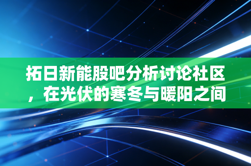 拓日新能股吧分析讨论社区,在光伏的寒冬与暖阳之间,散户的悲欢离合
