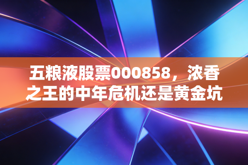 五粮液股票000858，浓香之王的中年危机还是黄金坑？深度剖析与投资思考