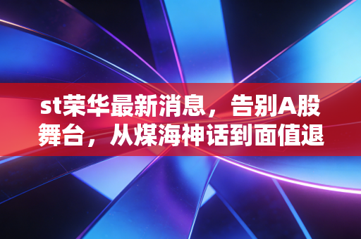 st荣华最新消息,告别A股舞台,从煤海神话到面值退市的深刻反思