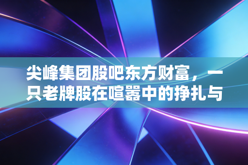 尖峰集团股吧东方财富,一只老牌股在喧嚣中的挣扎与散户的喜怒哀乐