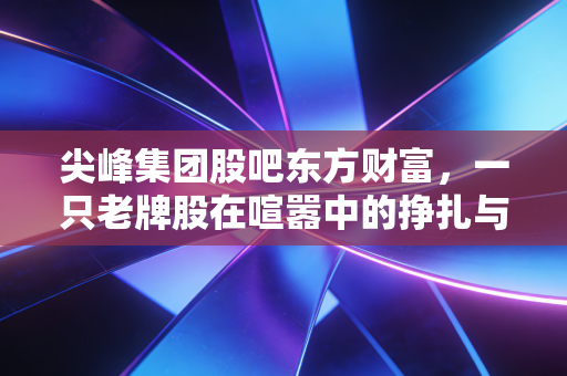 尖峰集团股吧东方财富,一只老牌股在喧嚣中的挣扎与散户的喜怒哀乐