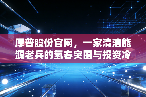 厚普股份官网，一家清洁能源老兵的氢春突围与投资冷思考