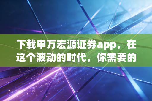 下载申万宏源证券app，在这个波动的时代，你需要的不只是运气，更是专业的军师
