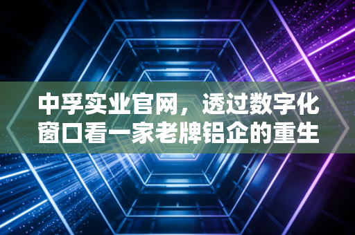 中孚实业官网，透过数字化窗口看一家老牌铝企的重生与突围